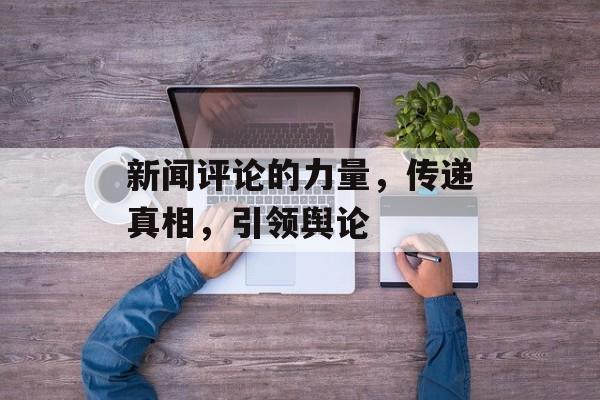新闻评论的力量，传递真相，引领舆论