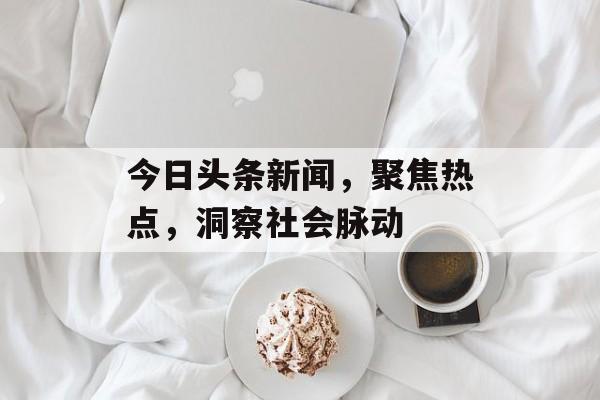 今日头条新闻，聚焦热点，洞察社会脉动