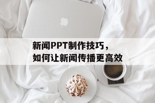 新闻PPT制作技巧,如何让新闻传播更高效 新闻PPT制作技巧,如何让新闻传播更高效
