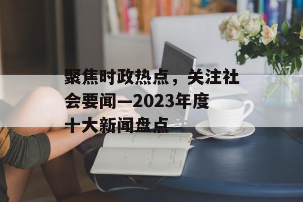 聚焦时政热点，关注社会要闻—2023年度十大新闻盘点