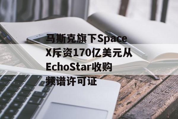 马斯克旗下SpaceX斥资170亿美元从EchoStar收购频谱许可证