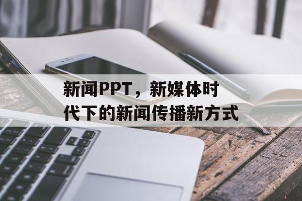 新闻PPT，新媒体时代下的新闻传播新方式