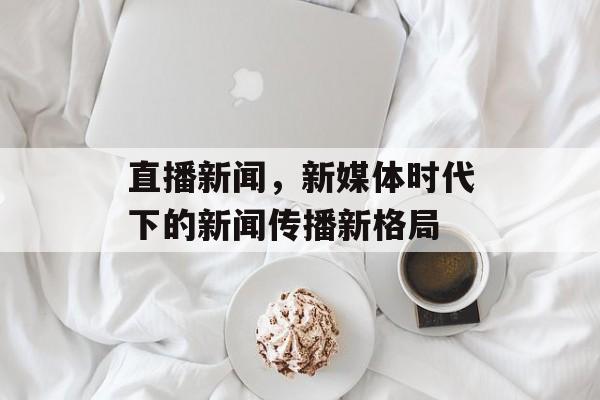 直播新闻，新媒体时代下的新闻传播新格局