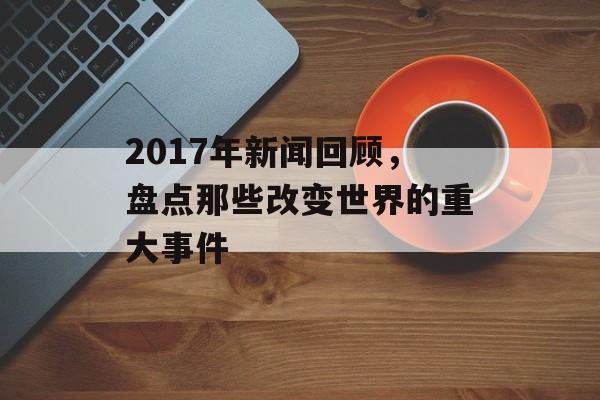 2017年新闻回顾，盘点那些改变世界的重大事件