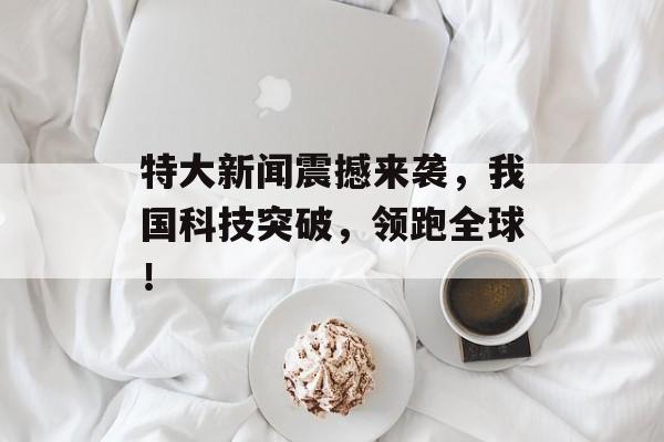特大新闻震撼来袭，我国科技突破，领跑全球！