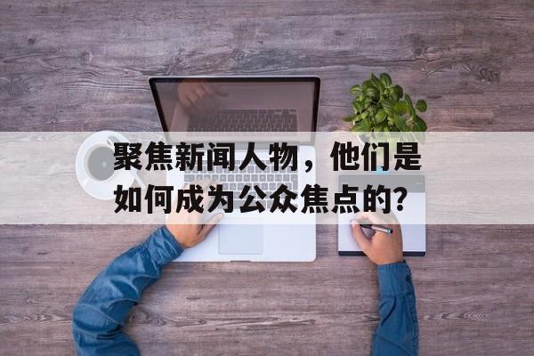 聚焦新闻人物，他们是如何成为公众焦点的？