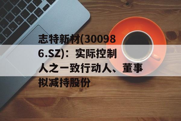 志特新材(300986.SZ)：实际控制人之一致行动人、董事拟减持股份