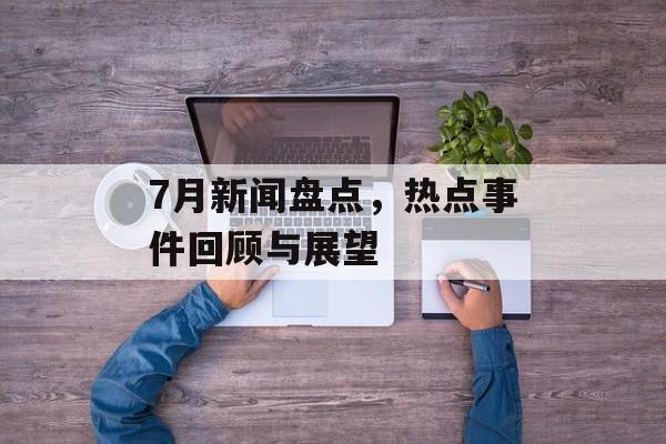 7月新闻盘点，热点事件回顾与展望