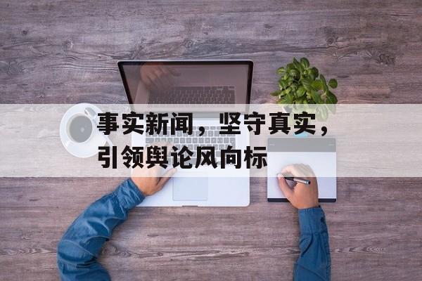 事实新闻,坚守真实,引领舆论风向标 事实新闻,坚守真实,引领舆论风向标