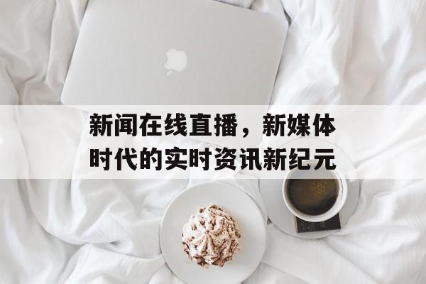 新闻在线直播,新媒体时代的实时资讯新纪元 新闻在线直播,新媒体时代的实时资讯新纪元