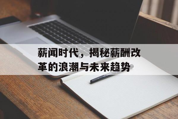 薪闻时代,揭秘薪酬改革的浪潮与未来趋势 薪闻时代,揭秘薪酬改革的浪潮与未来趋势