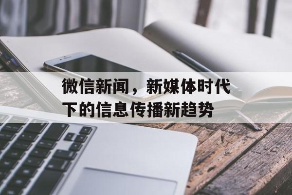 微信新闻,新媒体时代下的信息传播新趋势 微信新闻,新媒体时代下的信息传播新趋势