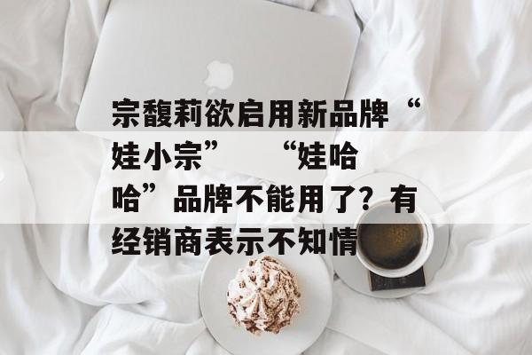 宗馥莉欲启用新品牌“娃小宗”   “娃哈哈”品牌不能用了?有经销商表示不知情 宗馥莉欲启用新品牌“娃小宗”   “娃哈哈”品牌不能用了?有经销商表示不知情