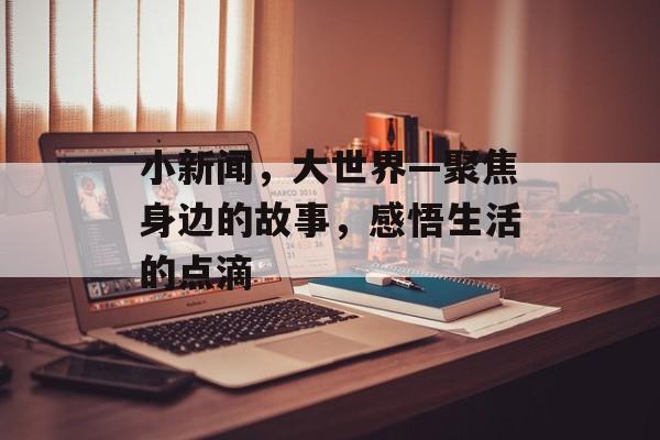 小新闻,大世界—聚焦身边的故事,感悟生活的点滴 小新闻,大世界—聚焦身边的故事,感悟生活的点滴
