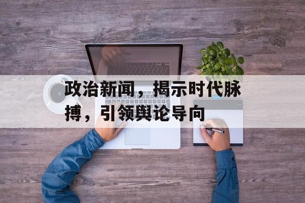 政治新闻,揭示时代脉搏,引领舆论导向 政治新闻,揭示时代脉搏,引领舆论导向