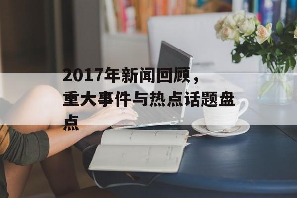 2017年新闻回顾,重大事件与热点话题盘点 2017年新闻回顾,重大事件与热点话题盘点