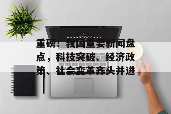 重磅!我国重要新闻盘点,科技突破、经济政策、社会变革齐头并进 重磅!我国重要新闻盘点,科技突破、经济政策、社会变革齐头并进