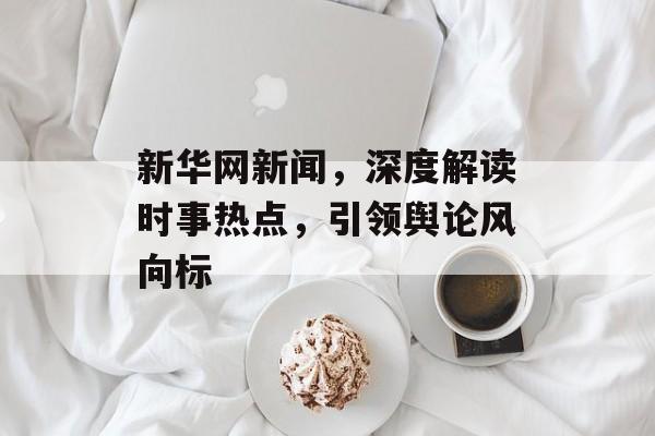 新华网新闻,深度解读时事热点,引领舆论风向标 新华网新闻,深度解读时事热点,引领舆论风向标
