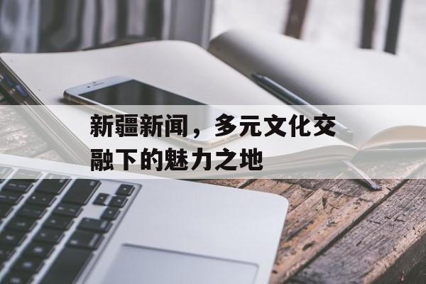 新疆新闻,多元文化交融下的魅力之地 新疆新闻,多元文化交融下的魅力之地