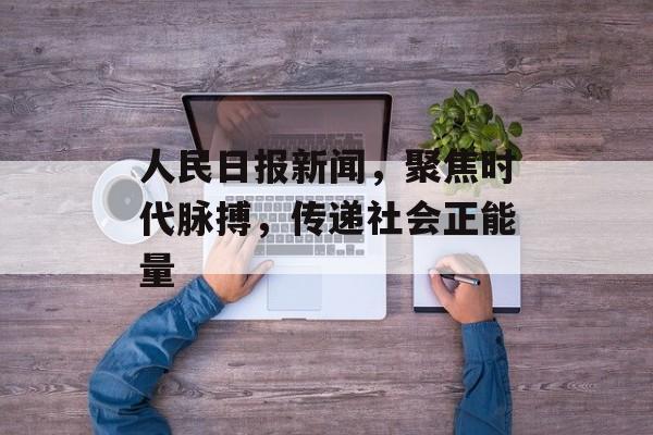 人民日报新闻,聚焦时代脉搏,传递社会正能量 人民日报新闻,聚焦时代脉搏,传递社会正能量