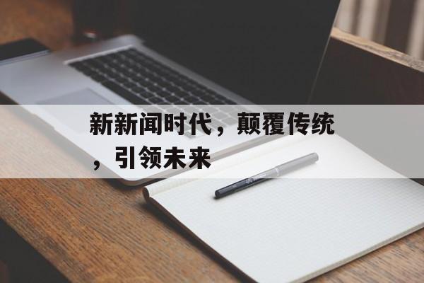 新新闻时代，颠覆传统，引领未来