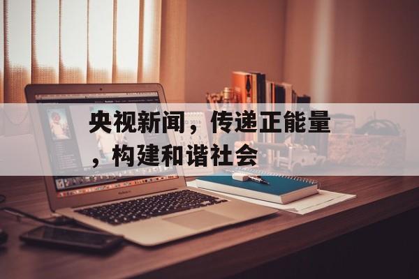 央视新闻,传递正能量,构建和谐社会 央视新闻,传递正能量,构建和谐社会