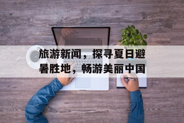 旅游新闻，探寻夏日避暑胜地，畅游美丽中国