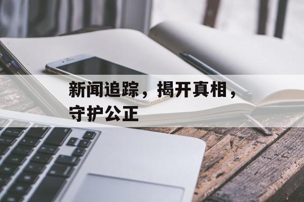 新闻追踪，揭开真相，守护公正