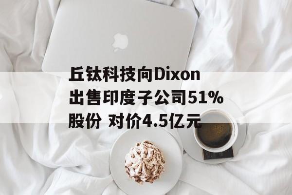 丘钛科技向Dixon出售印度子公司51%股份 对价4.5亿元 丘钛科技向Dixon出售印度子公司51%股份 对价4.5亿元