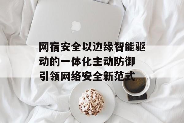 网宿安全以边缘智能驱动的一体化主动防御 引领网络安全新范式 网宿安全以边缘智能驱动的一体化主动防御 引领网络安全新范式