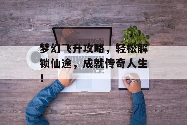 梦幻飞升攻略,轻松解锁仙途,成就传奇人生! 梦幻飞升攻略,轻松解锁仙途,成就传奇人生!