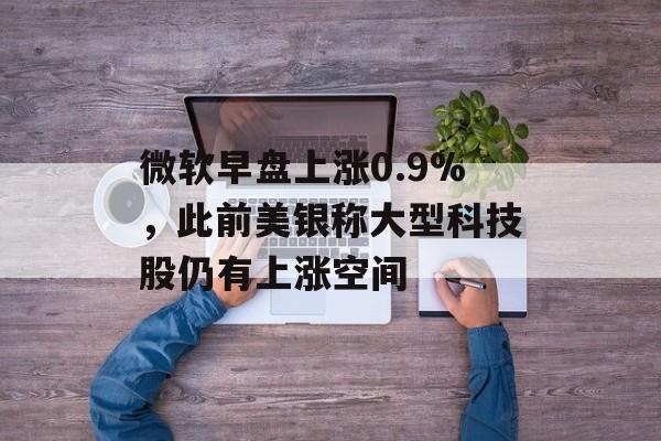微软早盘上涨0.9%,此前美银称大型科技股仍有上涨空间 微软早盘上涨0.9%,此前美银称大型科技股仍有上涨空间