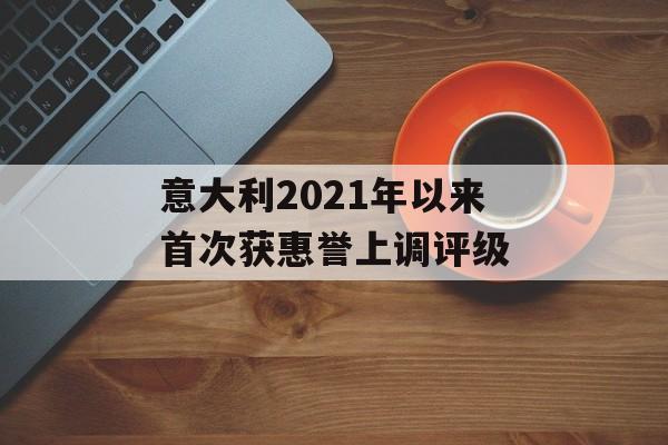 意大利2021年以来首次获惠誉上调评级 意大利2021年以来首次获惠誉上调评级