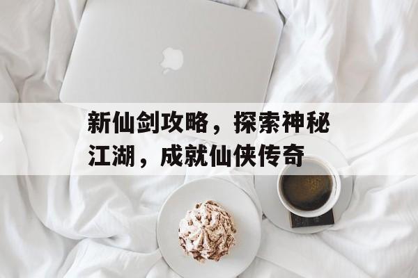 新仙剑攻略,探索神秘江湖,成就仙侠传奇 新仙剑攻略,探索神秘江湖,成就仙侠传奇