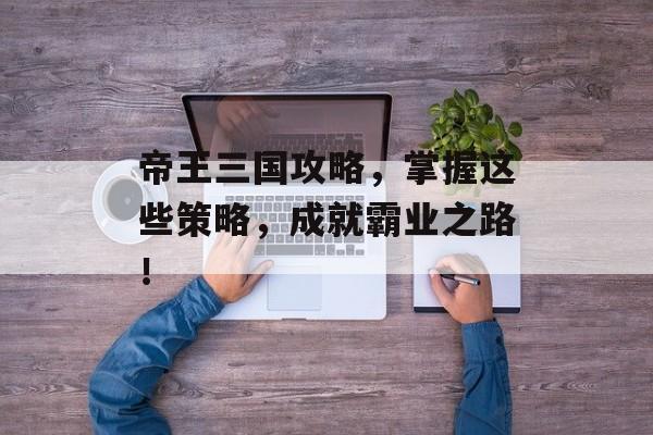 帝王三国攻略,掌握这些策略,成就霸业之路! 帝王三国攻略,掌握这些策略,成就霸业之路!