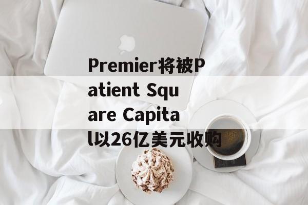 Premier将被Patient Square Capital以26亿美元收购 Premier将被Patient Square Capital以26亿美元收购