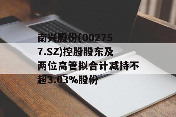 南兴股份(002757.SZ)控股股东及两位高管拟合计减持不超3.03%股份 南兴股份(002757.SZ)控股股东及两位高管拟合计减持不超3.03%股份