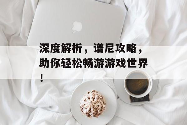 深度解析,谱尼攻略,助你轻松畅游游戏世界! 深度解析,谱尼攻略,助你轻松畅游游戏世界!