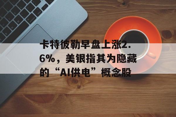 卡特彼勒早盘上涨2.6%,美银指其为隐藏的“AI供电”概念股 卡特彼勒早盘上涨2.6%,美银指其为隐藏的“AI供电”概念股
