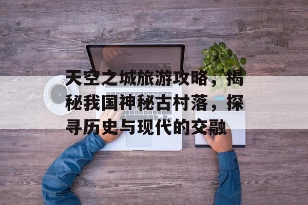 天空之城旅游攻略,揭秘我国神秘古村落,探寻历史与现代的交融 天空之城旅游攻略,揭秘我国神秘古村落,探寻历史与现代的交融