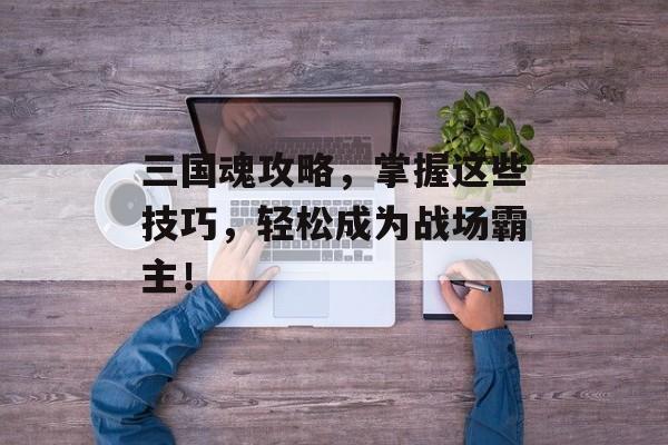 三国魂攻略，掌握这些技巧，轻松成为战场霸主！