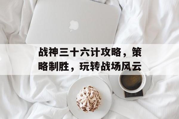 战神三十六计攻略,策略制胜,玩转战场风云 战神三十六计攻略,策略制胜,玩转战场风云