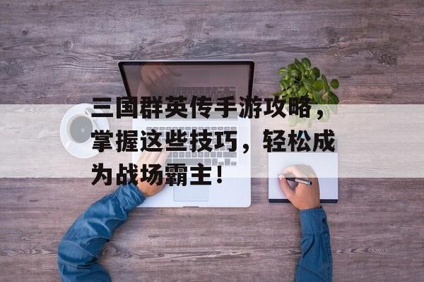 三国群英传手游攻略,掌握这些技巧,轻松成为战场霸主! 三国群英传手游攻略,掌握这些技巧,轻松成为战场霸主!