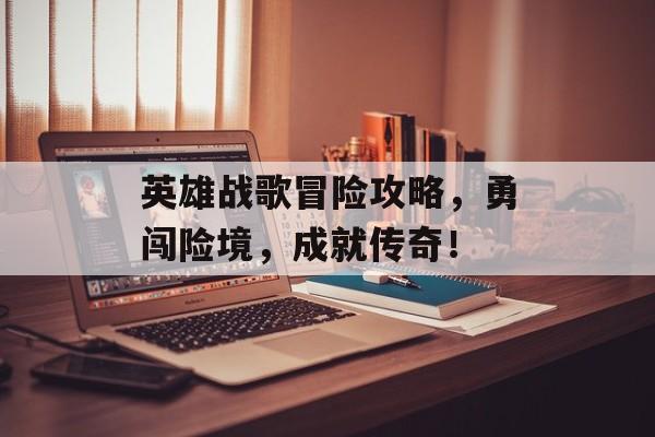 英雄战歌冒险攻略,勇闯险境,成就传奇! 英雄战歌冒险攻略,勇闯险境,成就传奇!
