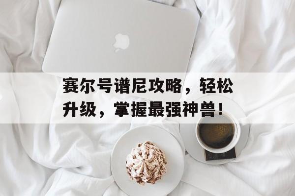 赛尔号谱尼攻略,轻松升级,掌握最强神兽! 赛尔号谱尼攻略,轻松升级,掌握最强神兽!