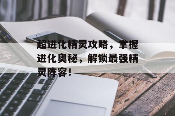 超进化精灵攻略,掌握进化奥秘,解锁最强精灵阵容! 超进化精灵攻略,掌握进化奥秘,解锁最强精灵阵容!