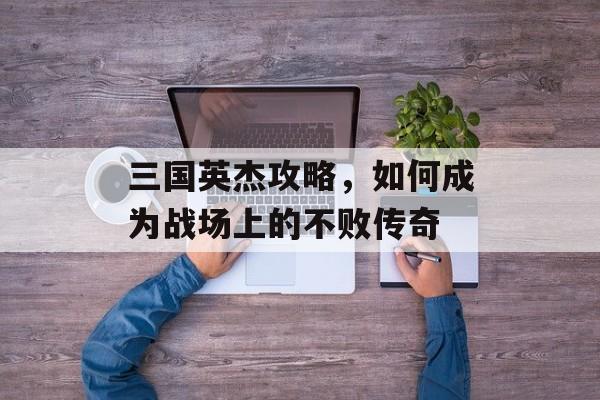 三国英杰攻略,如何成为战场上的不败传奇 三国英杰攻略,如何成为战场上的不败传奇