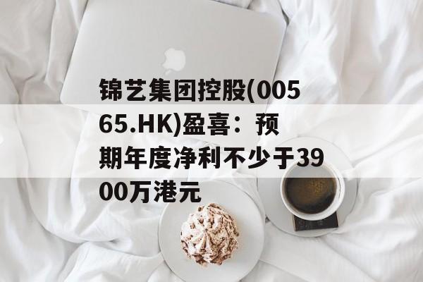 锦艺集团控股(00565.HK)盈喜:预期年度净利不少于3900万港元 锦艺集团控股(00565.HK)盈喜:预期年度净利不少于3900万港元