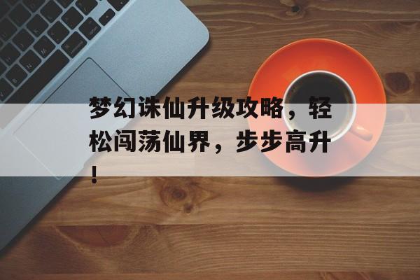 梦幻诛仙升级攻略,轻松闯荡仙界,步步高升! 梦幻诛仙升级攻略,轻松闯荡仙界,步步高升!