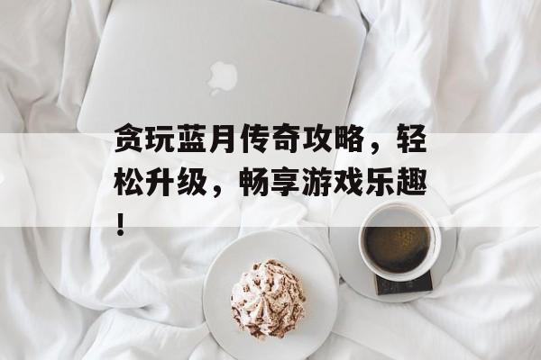 贪玩蓝月传奇攻略,轻松升级,畅享游戏乐趣! 贪玩蓝月传奇攻略,轻松升级,畅享游戏乐趣!